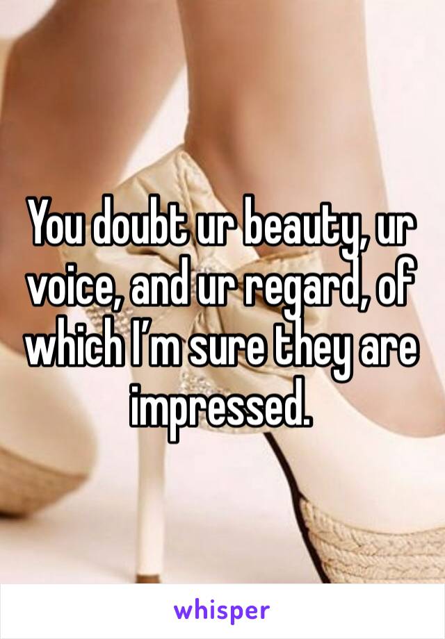 You doubt ur beauty, ur voice, and ur regard, of which I’m sure they are impressed.