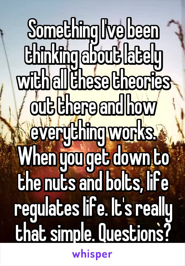 Something I've been thinking about lately with all these theories out there and how everything works. When you get down to the nuts and bolts, life regulates life. It's really that simple. Questions?