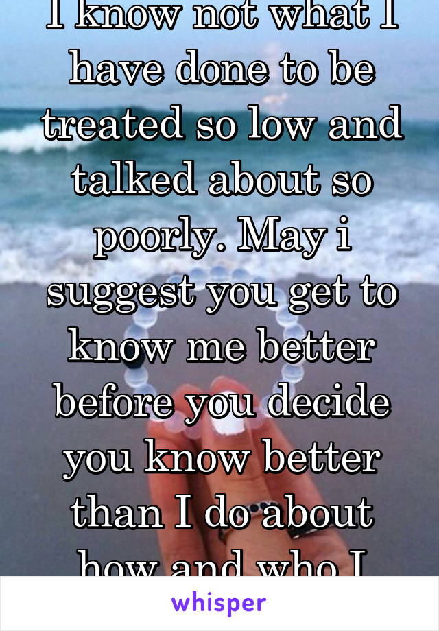 I know not what I have done to be treated so low and talked about so poorly. May i suggest you get to know me better before you decide you know better than I do about how and who I am... Thanks