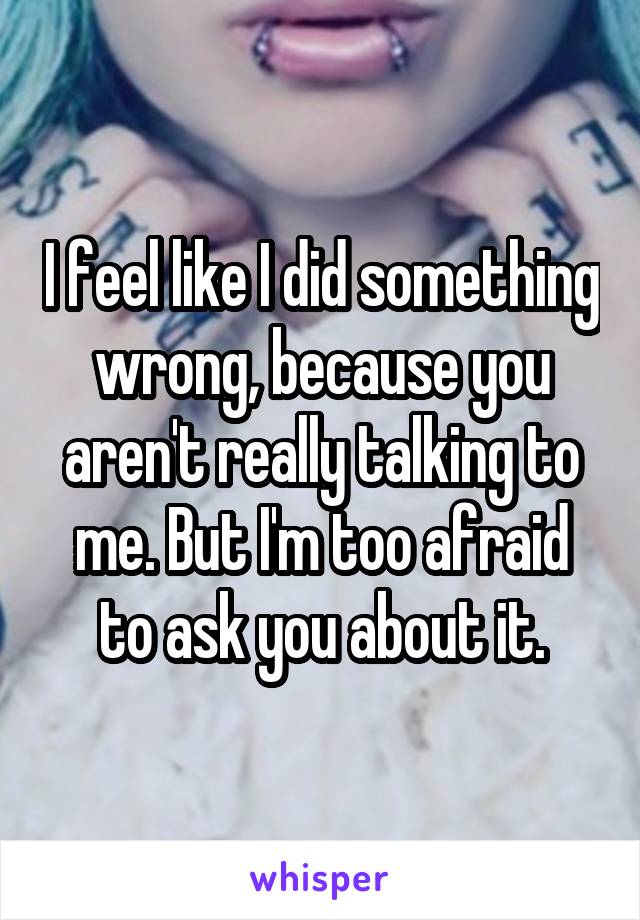 I feel like I did something wrong, because you aren't really talking to me. But I'm too afraid to ask you about it.