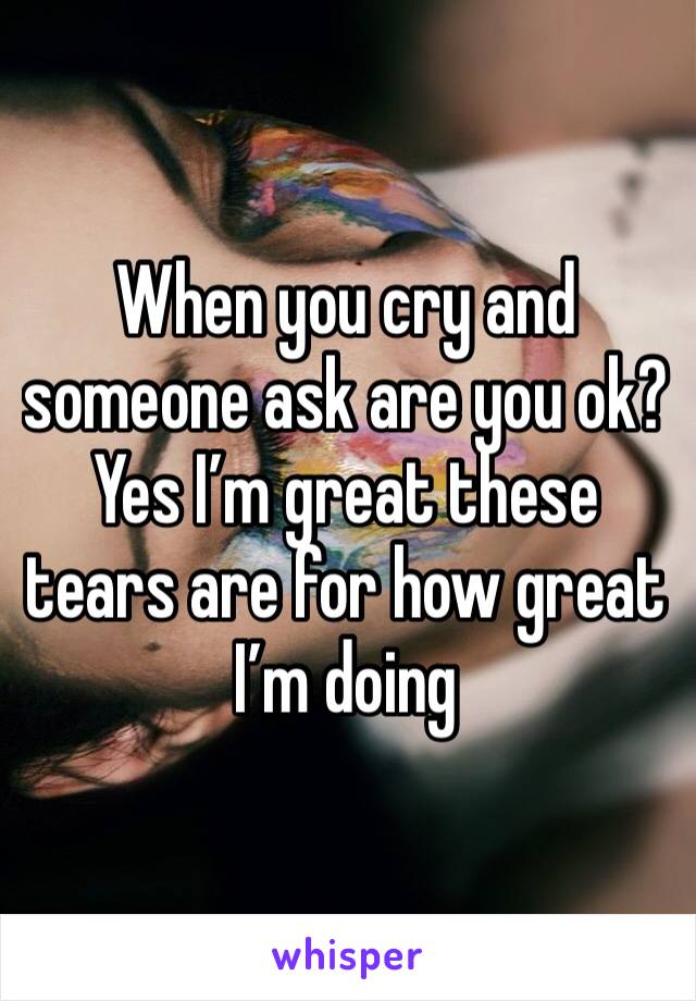 When you cry and someone ask are you ok? Yes I’m great these tears are for how great I’m doing