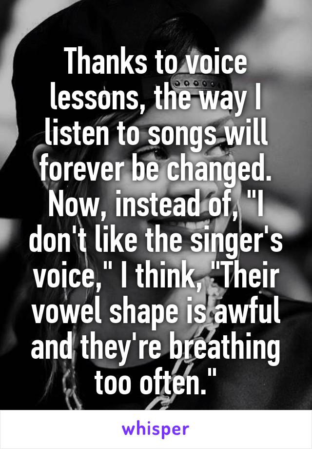 Thanks to voice lessons, the way I listen to songs will forever be changed. Now, instead of, "I don't like the singer's voice," I think, "Their vowel shape is awful and they're breathing too often."