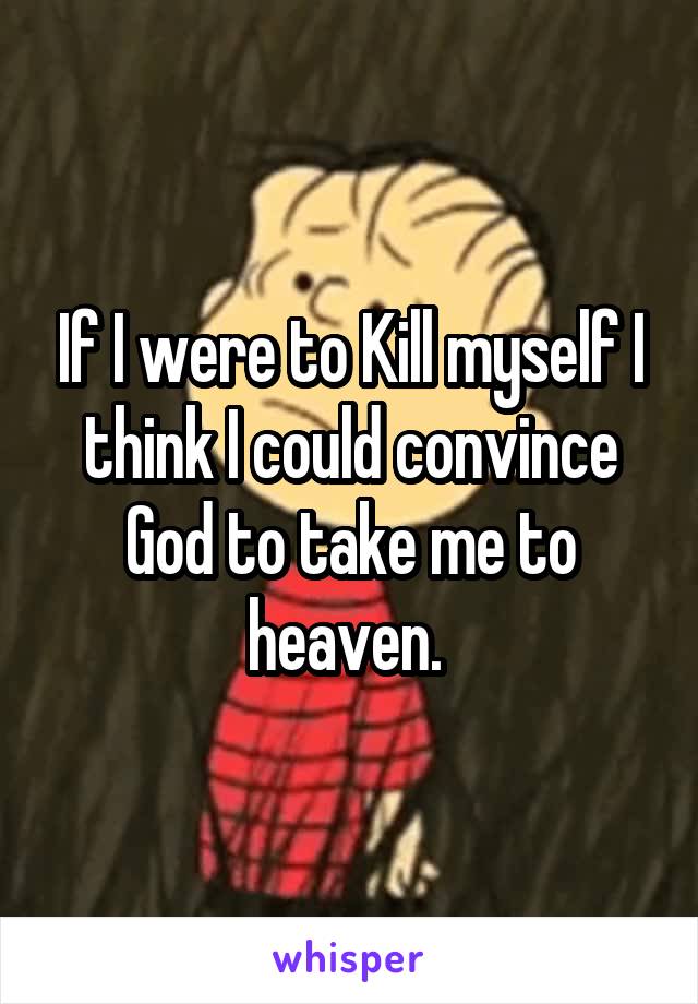 If I were to Kill myself I think I could convince God to take me to heaven. 