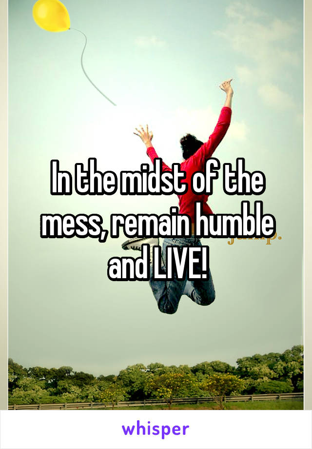 In the midst of the mess, remain humble and LIVE!