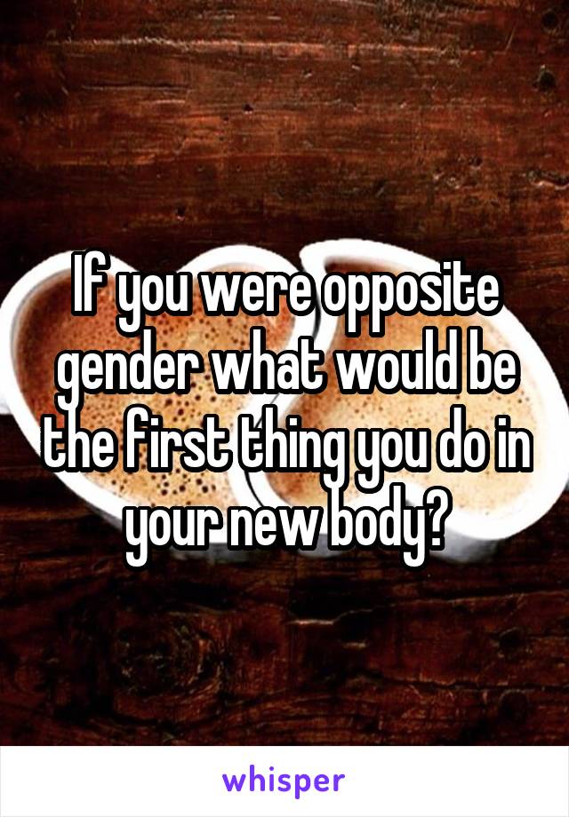 If you were opposite gender what would be the first thing you do in your new body?
