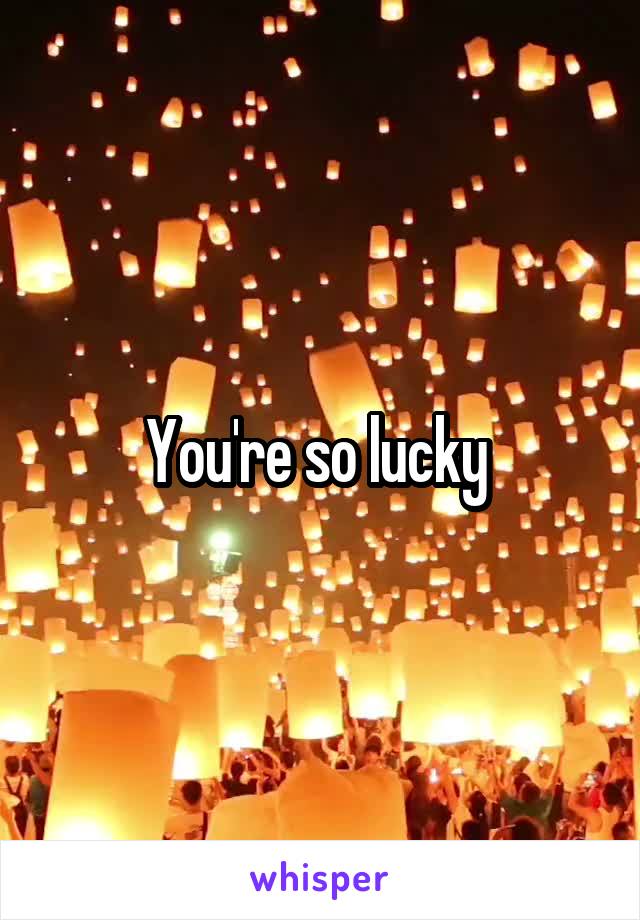 You're so lucky 