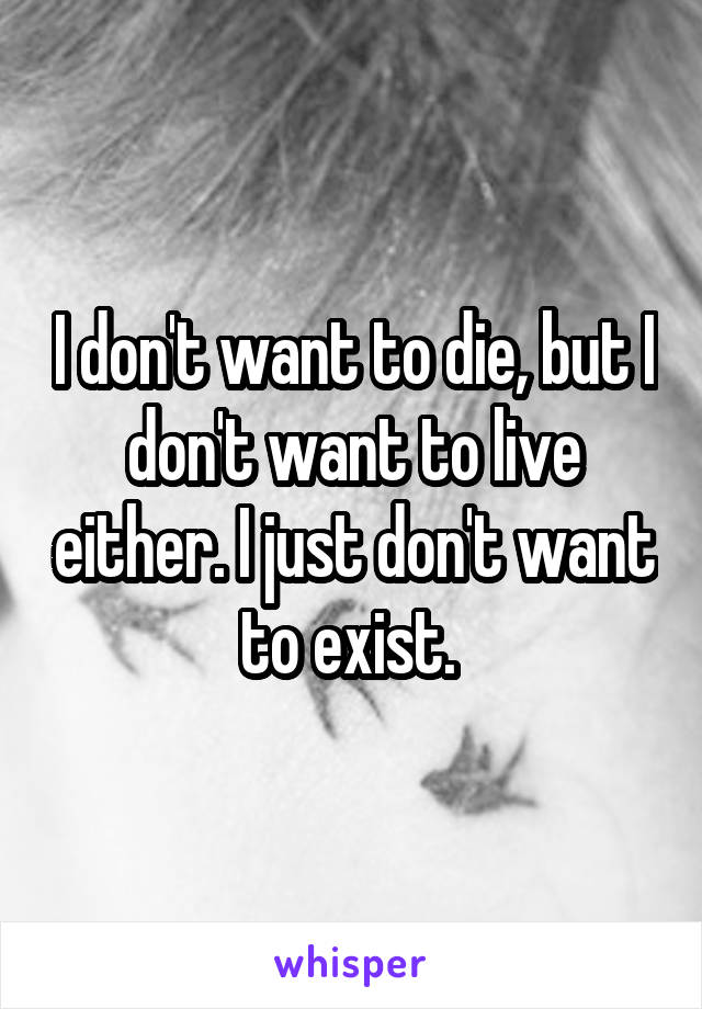 I don't want to die, but I don't want to live either. I just don't want to exist. 