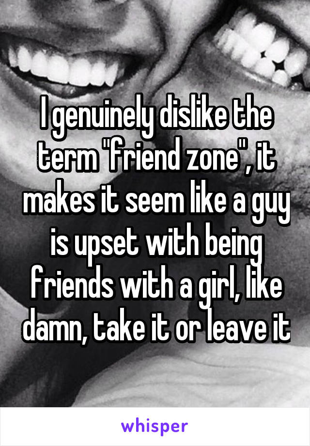 I genuinely dislike the term "friend zone", it makes it seem like a guy is upset with being friends with a girl, like damn, take it or leave it