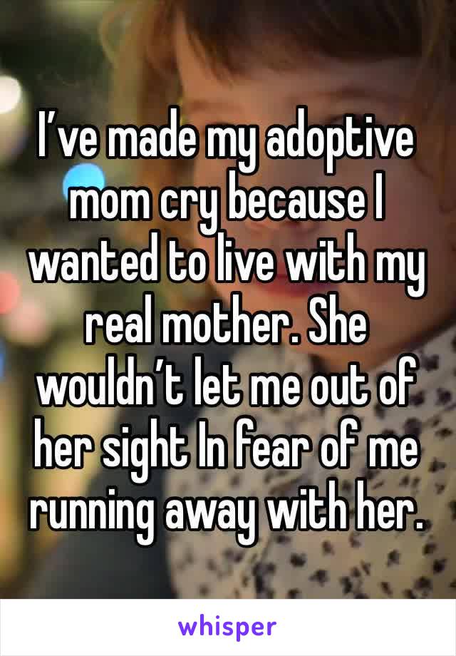 I’ve made my adoptive mom cry because I wanted to live with my real mother. She wouldn’t let me out of her sight In fear of me running away with her.