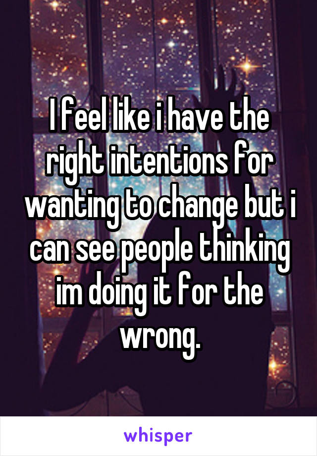 I feel like i have the right intentions for wanting to change but i can see people thinking im doing it for the wrong.