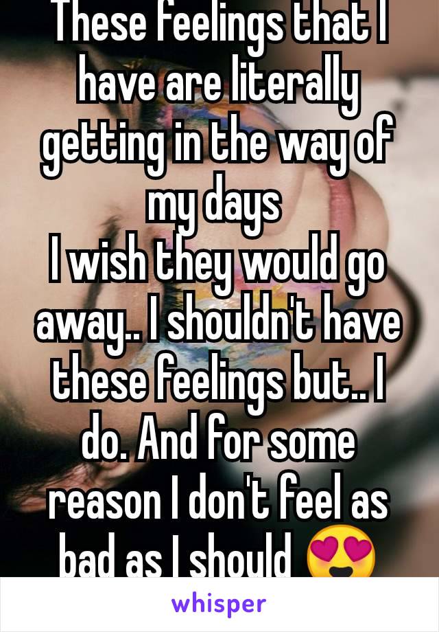These feelings that I have are literally getting in the way of my days 
I wish they would go away.. I shouldn't have these feelings but.. I do. And for some reason I don't feel as bad as I should 😍🤔