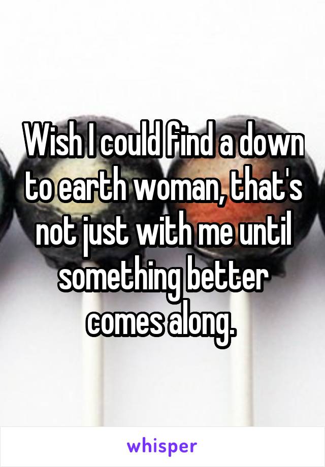 Wish I could find a down to earth woman, that's not just with me until something better comes along. 
