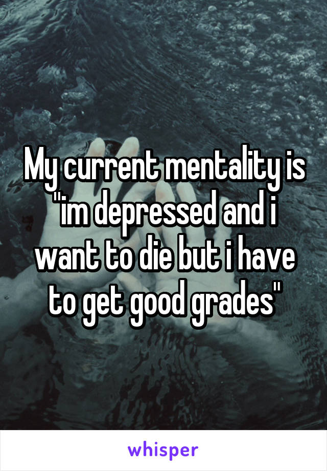 My current mentality is "im depressed and i want to die but i have to get good grades"