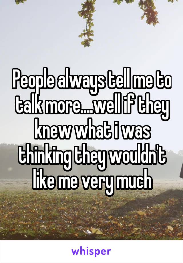 People always tell me to talk more....well if they knew what i was thinking they wouldn't like me very much