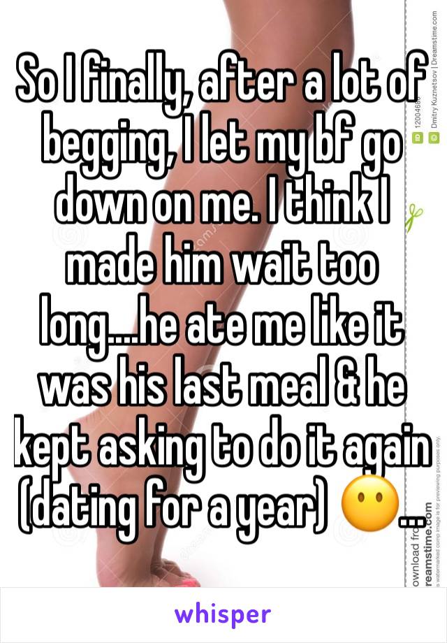 So I finally, after a lot of begging, I let my bf go down on me. I think I made him wait too long....he ate me like it was his last meal & he kept asking to do it again  (dating for a year) 😶...