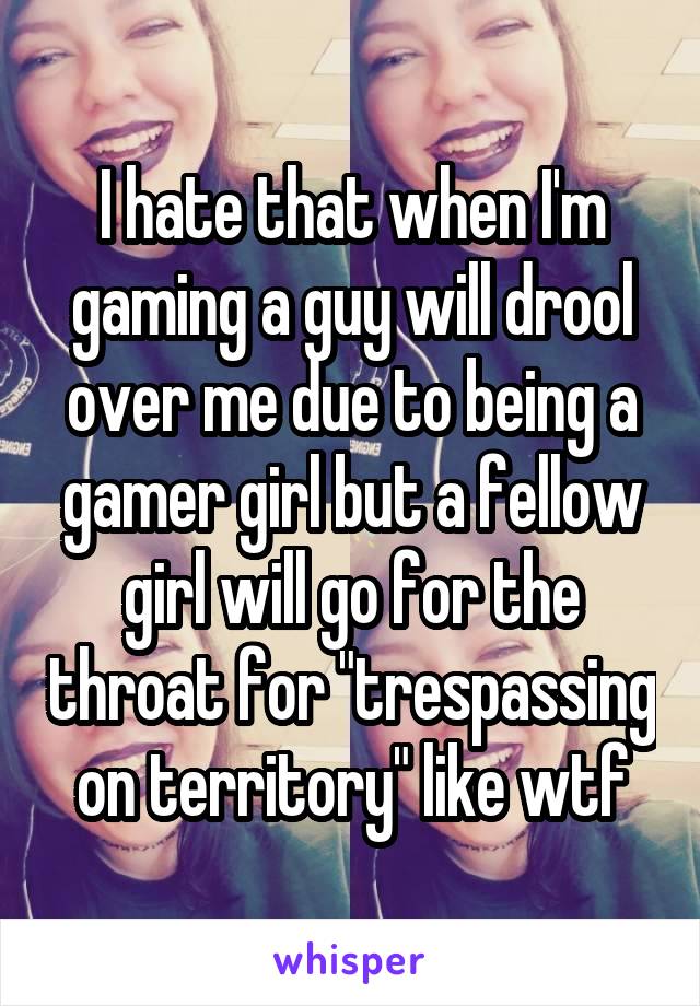 I hate that when I'm gaming a guy will drool over me due to being a gamer girl but a fellow girl will go for the throat for "trespassing on territory" like wtf
