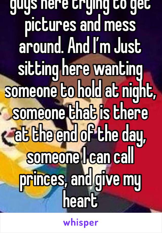 guys here trying to get pictures and mess around. And I’m Just sitting here wanting someone to hold at night, someone that is there at the end of the day, someone I can call princes, and give my heart