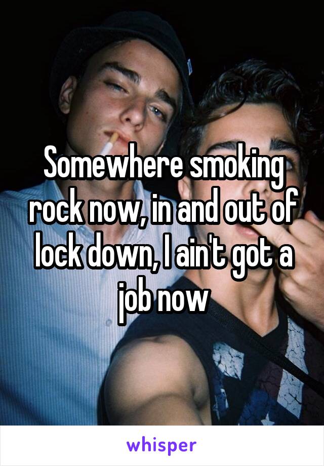 Somewhere smoking rock now, in and out of lock down, I ain't got a job now