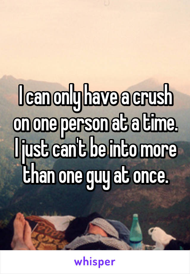 I can only have a crush on one person at a time. I just can't be into more than one guy at once.