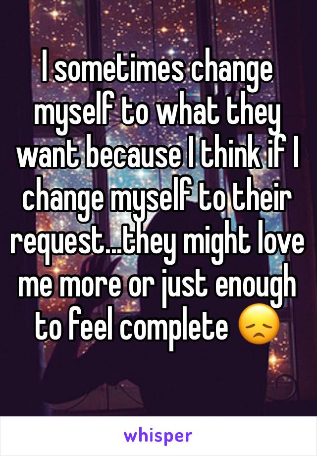 I sometimes change myself to what they want because I think if I change myself to their request...they might love me more or just enough to feel complete 😞