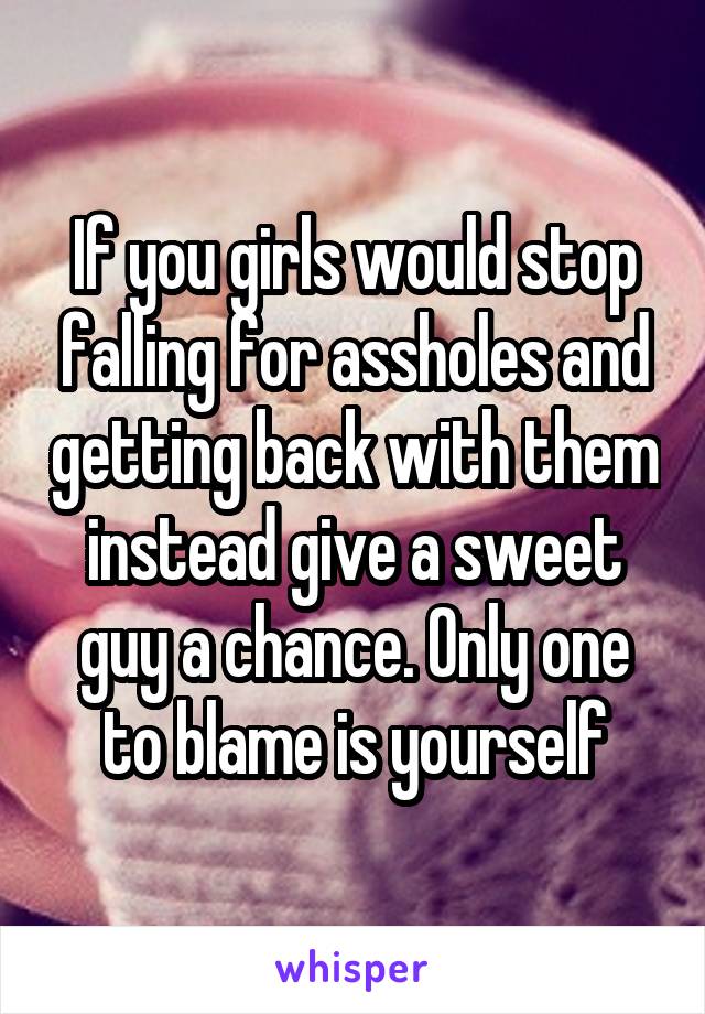 If you girls would stop falling for assholes and getting back with them instead give a sweet guy a chance. Only one to blame is yourself