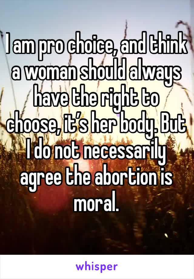 I am pro choice, and think a woman should always have the right to choose, it’s her body. But I do not necessarily agree the abortion is moral. 