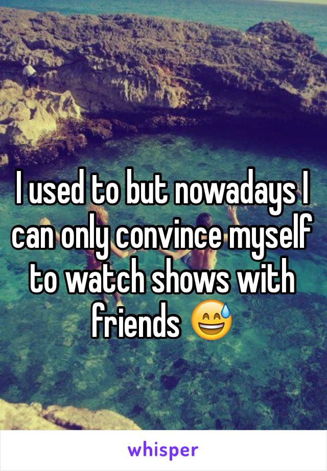 I used to but nowadays I can only convince myself to watch shows with friends 😅