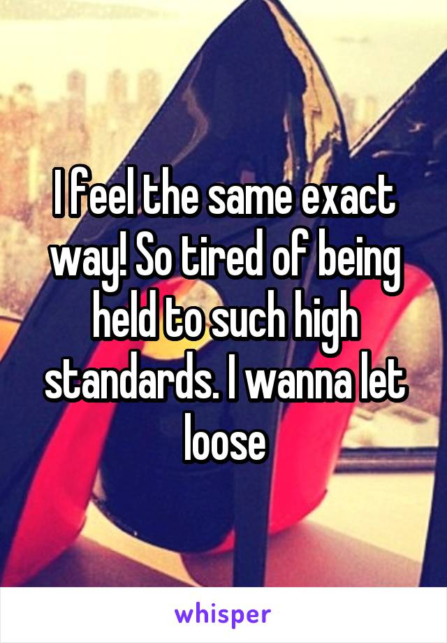 I feel the same exact way! So tired of being held to such high standards. I wanna let loose