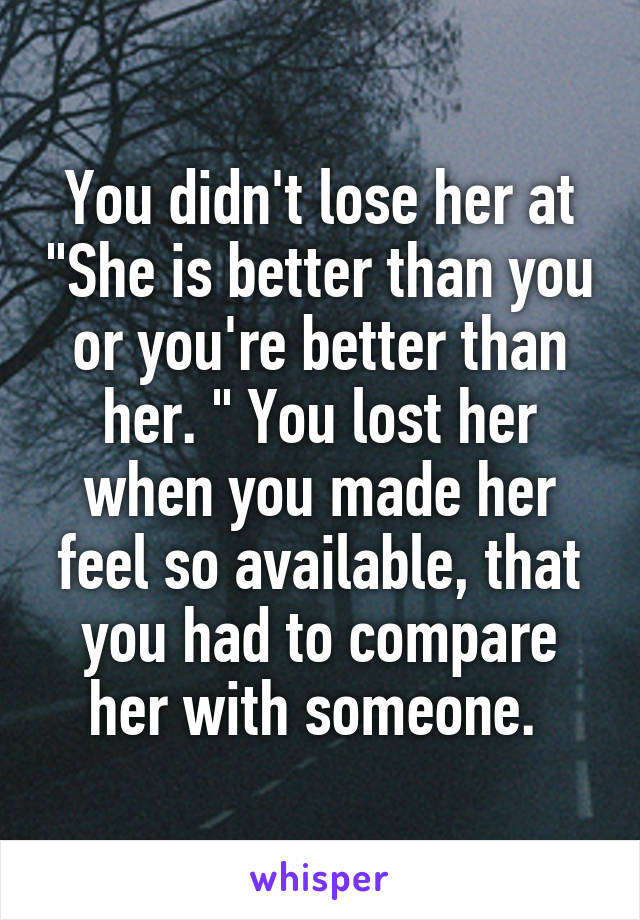 You didn't lose her at "She is better than you or you're better than her. " You lost her when you made her feel so available, that you had to compare her with someone. 