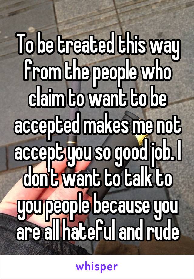 To be treated this way from the people who claim to want to be accepted makes me not accept you so good job. I don't want to talk to you people because you are all hateful and rude