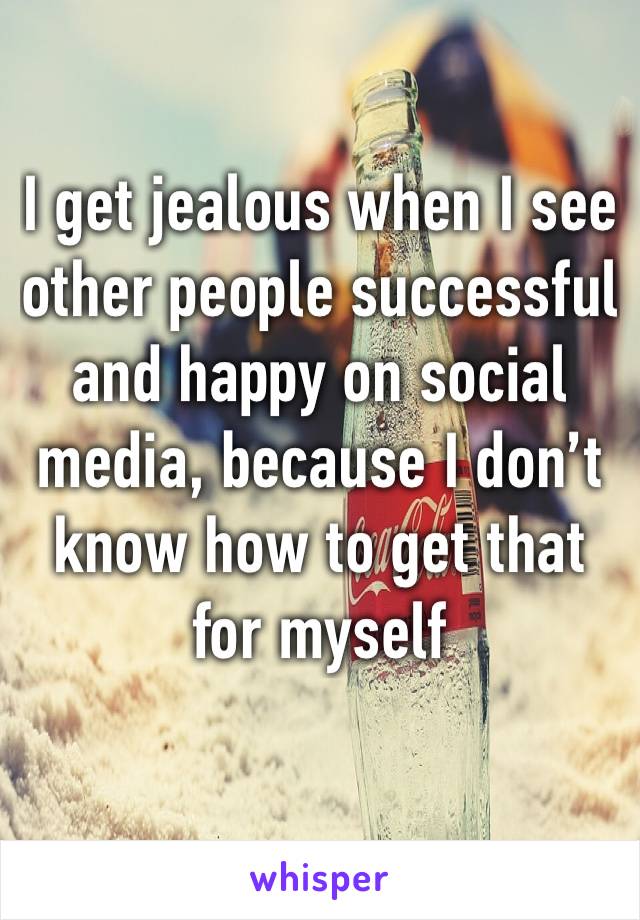 I get jealous when I see other people successful and happy on social media, because I don’t know how to get that for myself