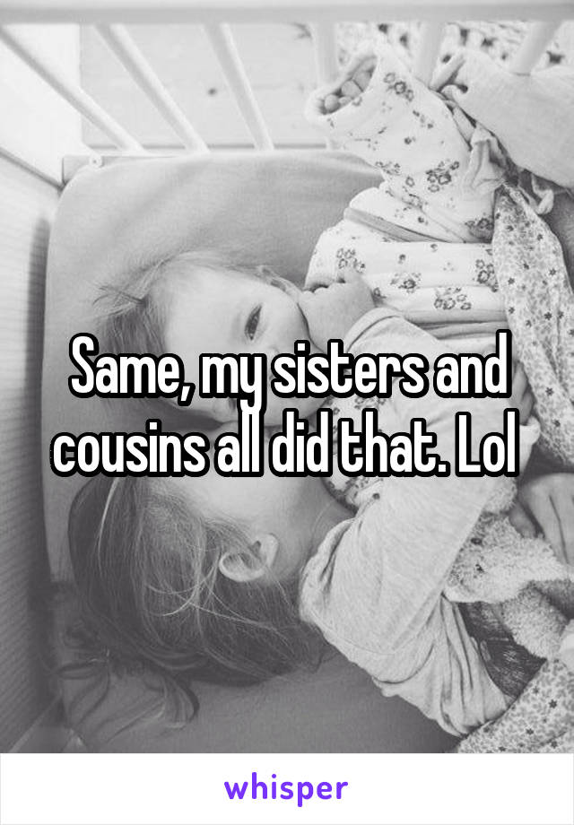 Same, my sisters and cousins all did that. Lol 