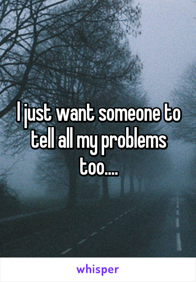 I just want someone to tell all my problems too....