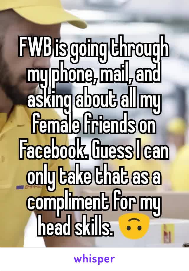 FWB is going through my phone, mail, and asking about all my female friends on Facebook. Guess I can only take that as a compliment for my head skills. 🙃