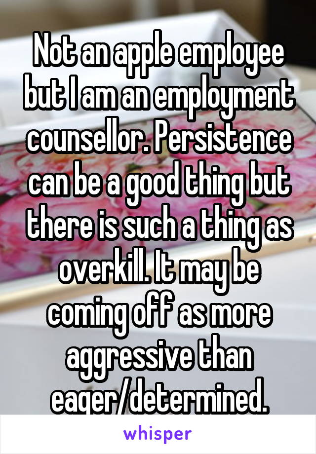 Not an apple employee but I am an employment counsellor. Persistence can be a good thing but there is such a thing as overkill. It may be coming off as more aggressive than eager/determined.