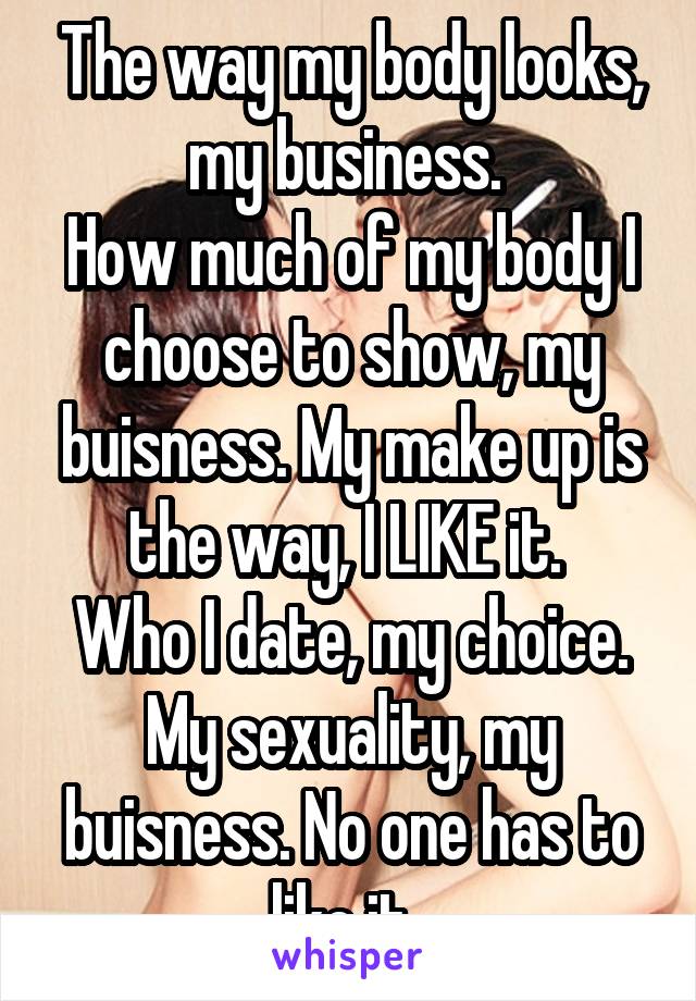 The way my body looks, my business. 
How much of my body I choose to show, my buisness. My make up is the way, I LIKE it. 
Who I date, my choice. My sexuality, my buisness. No one has to like it. 