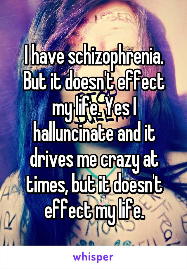 I have schizophrenia. But it doesn't effect my life. Yes I halluncinate and it drives me crazy at times, but it doesn't effect my life.