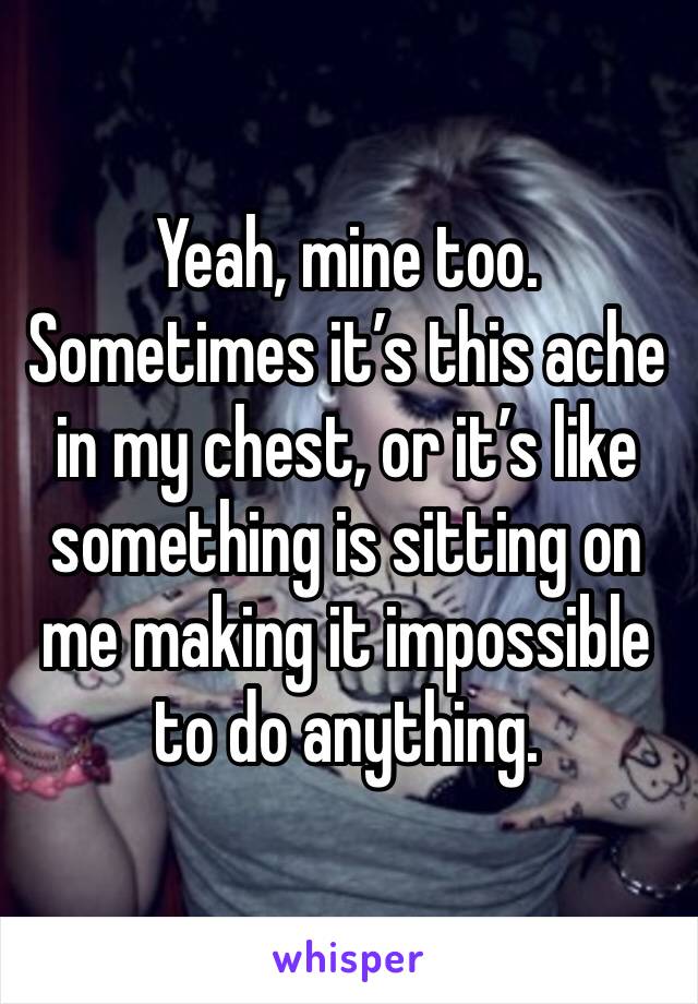 Yeah, mine too. Sometimes it’s this ache in my chest, or it’s like something is sitting on me making it impossible to do anything.