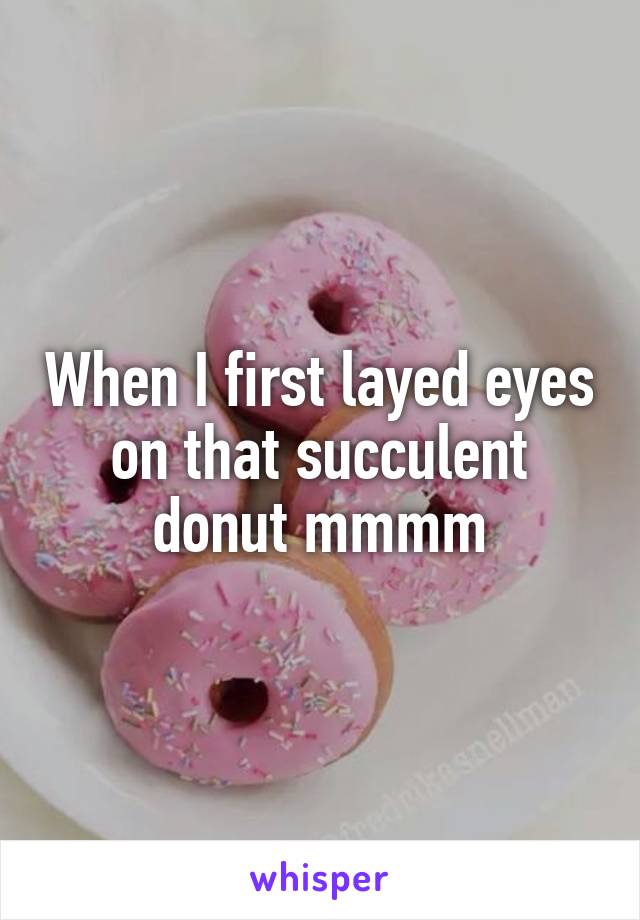 When I first layed eyes on that succulent donut mmmm