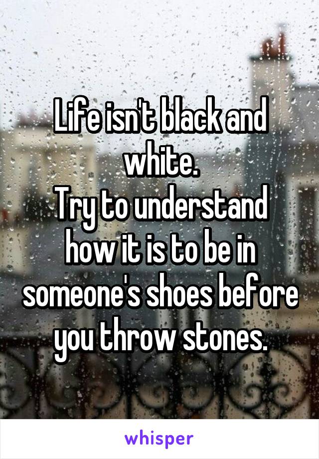 Life isn't black and white.
Try to understand how it is to be in someone's shoes before you throw stones.