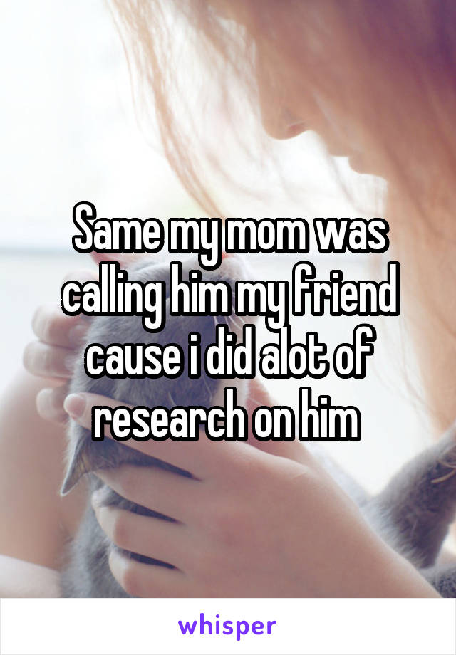 Same my mom was calling him my friend cause i did alot of research on him 