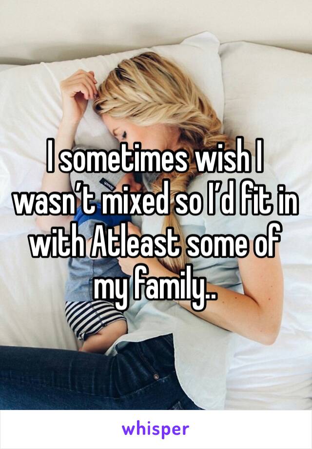 I sometimes wish I wasn’t mixed so I’d fit in with Atleast some of my family..