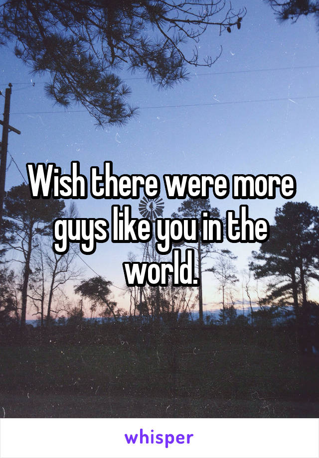 Wish there were more guys like you in the world.