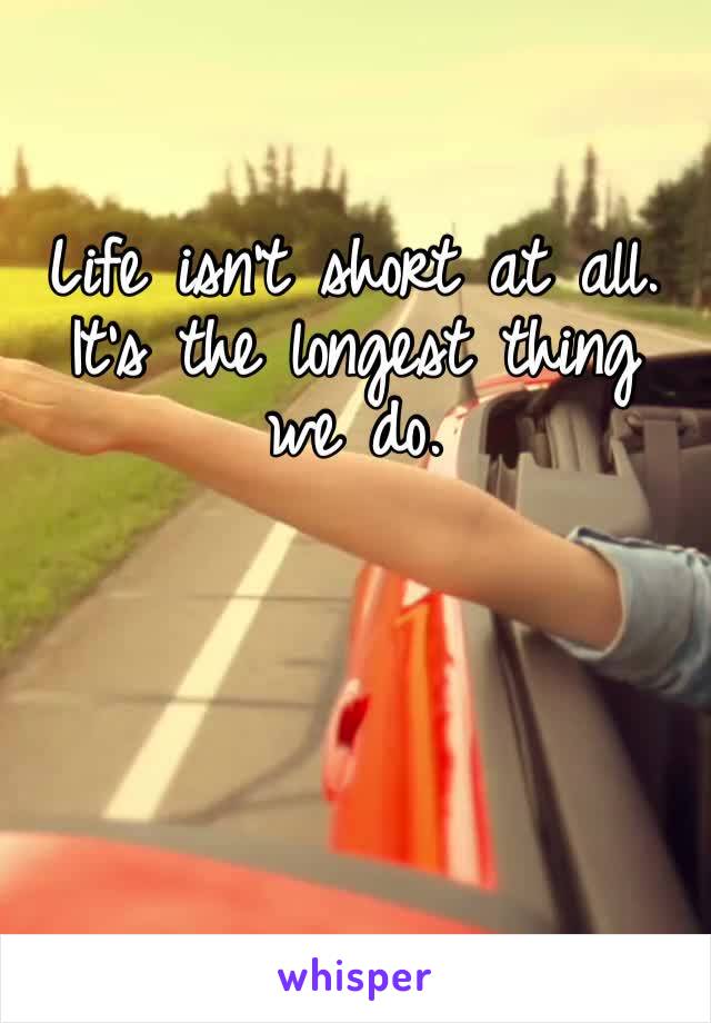 Life isn’t short at all. It’s the longest thing we do. 