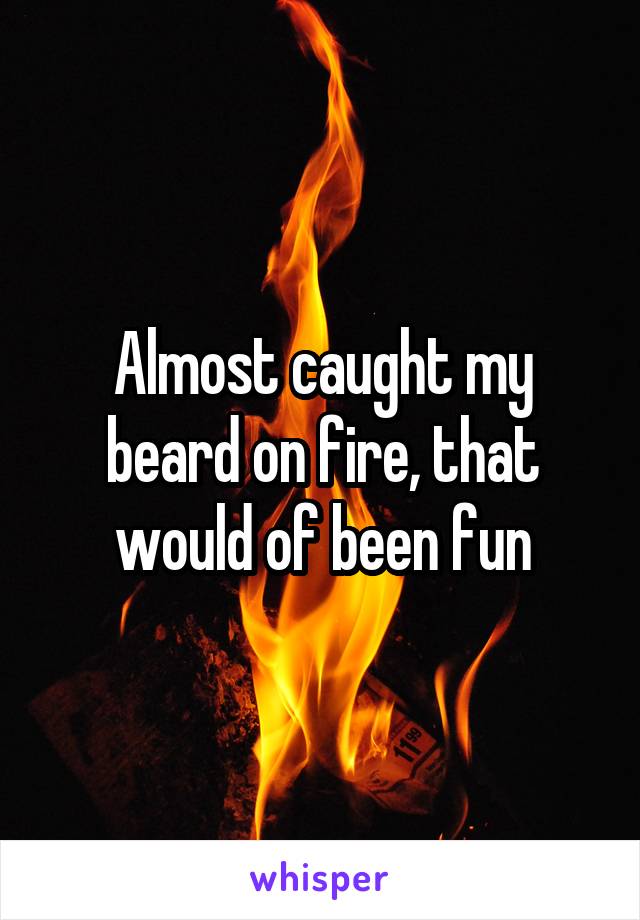 Almost caught my beard on fire, that would of been fun