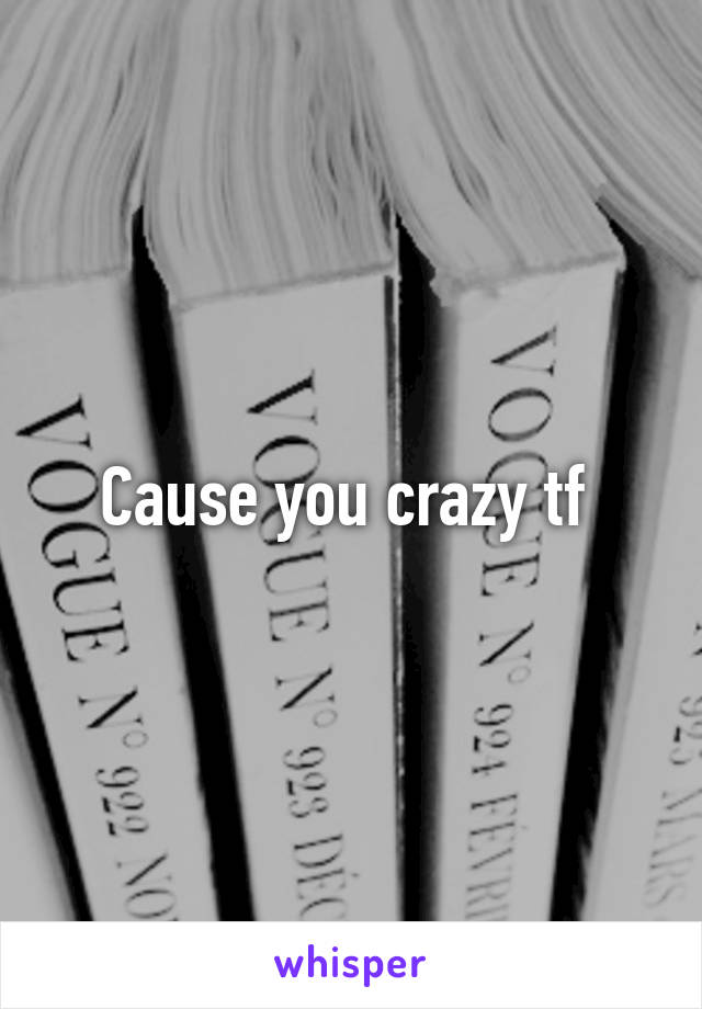 Cause you crazy tf 