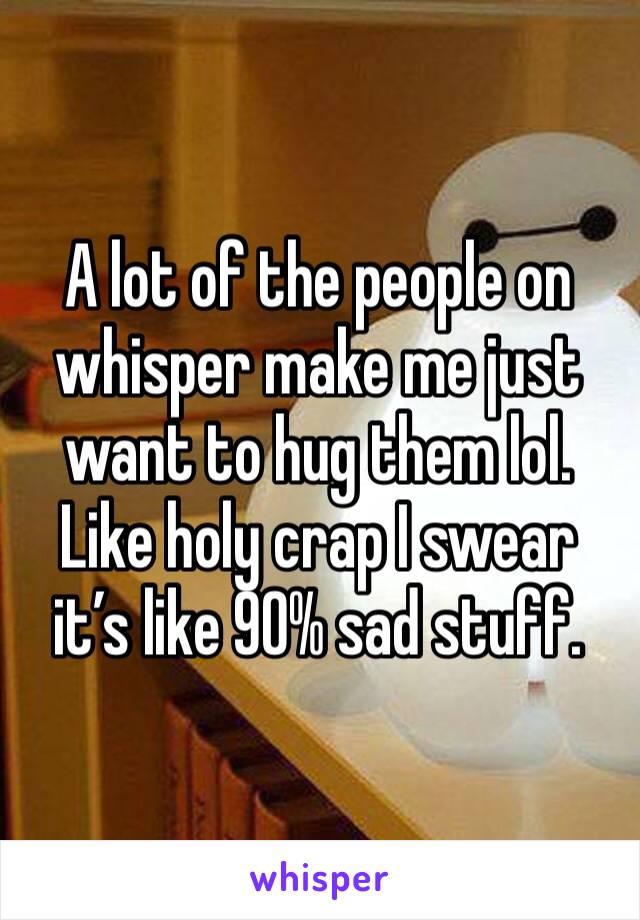 A lot of the people on whisper make me just want to hug them lol. Like holy crap I swear it’s like 90% sad stuff. 
