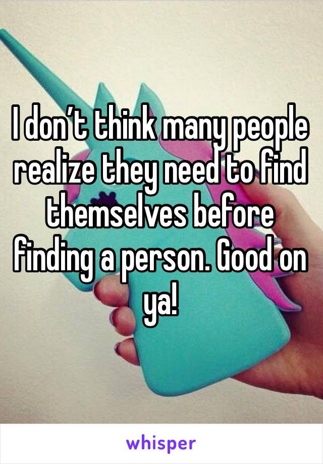 I don’t think many people realize they need to find themselves before finding a person. Good on ya!