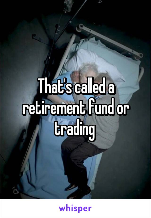 That's called a retirement fund or trading 