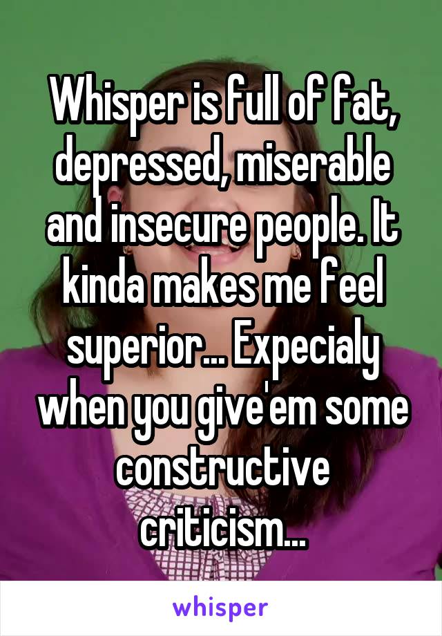 Whisper is full of fat, depressed, miserable and insecure people. It kinda makes me feel superior... Expecialy when you give'em some constructive criticism...